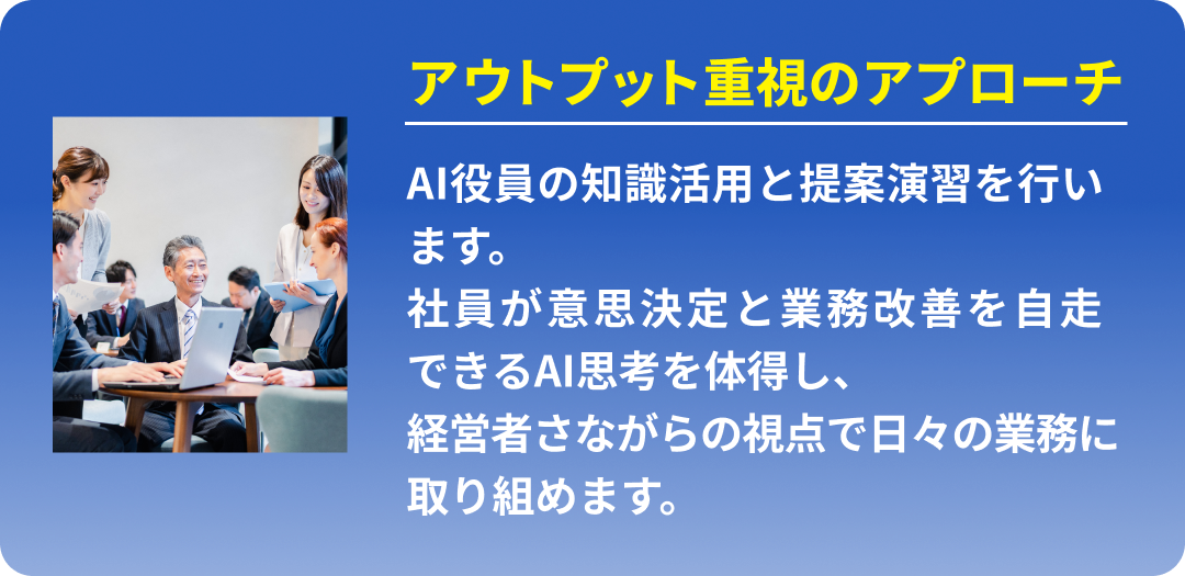 アウトプット重視のアプローチ (AI役員の知識活用と提案演習を行います。社員が意思決定と業務改善を自走できるAI思考を体得し、経営者さながらの視点で日々の業務に取り組めます。)